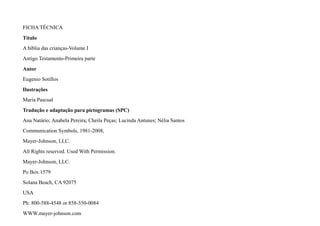 FICHA TÉCNICA
Título
A bíblia das crianças-Volume I
Antigo Testamento-Primeira parte
Autor
Eugenio Sotillos
Ilustrações
Maria Pascual
Tradução e adaptação para pictogramas (SPC)
Ana Natário; Anabela Pereira; Cheila Peças; Lucinda Antunes; Nélia Santos
Communication Symbols, 1981-2008,
Mayer-Johnson, LLC.
All Rights reserved. Used With Permission.
Mayer-Johnson, LLC.
Po Box 1579
Solana Beach, CA 92075
USA
Ph: 800-588-4548 or 858-550-0084
WWW.mayer-johnson.com
 