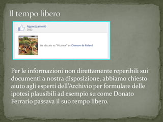 Per le informazioni non direttamente reperibili sui
documenti a nostra disposizione, abbiamo chiesto
aiuto agli esperti dell’Archivio per formulare delle
ipotesi plausibili ad esempio su come Donato
Ferrario passava il suo tempo libero.
 
