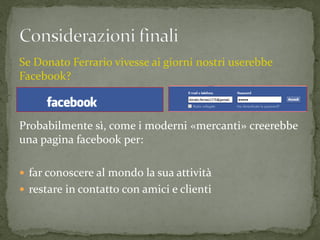 Se Donato Ferrario vivesse ai giorni nostri userebbe
Facebook?



Probabilmente sì, come i moderni «mercanti» creerebbe
una pagina facebook per:

 far conoscere al mondo la sua attività
 restare in contatto con amici e clienti
 