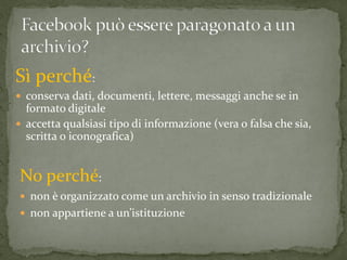 Sì perché:
 conserva dati, documenti, lettere, messaggi anche se in
  formato digitale
 accetta qualsiasi tipo di informazione (vera o falsa che sia,
  scritta o iconografica)


No perché:
 non è organizzato come un archivio in senso tradizionale
 non appartiene a un’istituzione
 