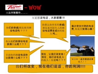 – WOW 永远伴随着你... ... .. 大家都谈电话，大家都赚 !!!你想从你所有的亲戚/朋友甚至陌生人的移动电话费变成你的收入 吗…每次您支付您的电话费, 你是否觉得心痛 ?你们的亲戚/朋友使用移动电话吗 ？？？你从他们的移动电话获得什么呢？？？目前你的移动电话你能获得什么呢？？？现在，让我们改变他！现在，他们谈电话,你的收入！你要吗？？？ＷＯＷ！经济衰退还有收入！！我们将改变，现在他们说话，你的利润!!!!!