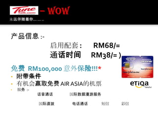 – WOW 永远伴随着你... ... .. 产品信息 :-启用配套:       RM68/=通话时间　RM38/= ) 免费  RM100,000 意外保险!!!*附带条件