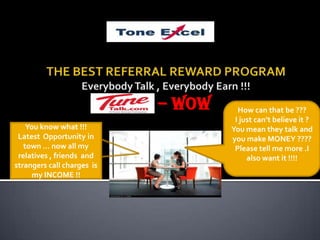 THE BEST REFERRAL REWARD PROGRAMEverybody Talk , Everybody Earn !!! – WOW  How can that be ???  I just can’t believe it ? You mean they talk and you make MONEY ???? Please tell me more .I also want it !!!! You know what !!! Latest  Opportunity in town … now all my relatives , friends  and strangers call charges  is my INCOME !! 