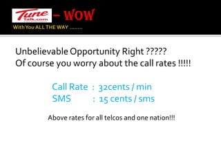 – WOW With You ALL THE WAY …….. Unbelievable Opportunity Right ?????Of course you worry about the call rates !!!!!                   Call Rate  :  32cents / min SMS           :  15 cents / smsAbove rates for all telcos and one nation!!!