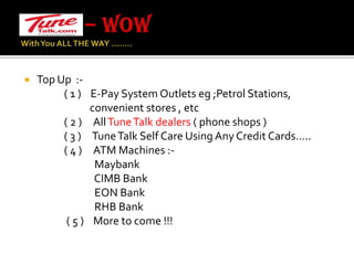 – WOW With You ALL THE WAY …….. Top Up  :-                       ( 1 )    E-Pay System Outlets eg ;Petrol Stations,                             convenient stores , etc                 ( 2 )     All Tune Talk dealers ( phone shops )                 ( 3 )     Tune Talk Self Care Using Any Credit Cards…..                 ( 4 )     ATM Machines :- Maybank                             CIMB Bank                             EON Bank                             RHB Bank                  ( 5 )    More to come !!!