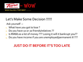 – WOW With You ALL THE WAY …….. Let’s Make Some Decision !!!!!!Ask yourself  :-What have you got to lose ?Do you have 10 or 20 friends/relatives ??Is RM68.00 a lot of money ??? Losing it will it bankrupt you??Do you have income if you are unemployed/permanent ill ???JUST DO IT BEFORE IT’S TOO LATE 