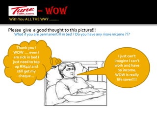 – WOW With You ALL THE WAY …….. Please  give  a good thought to this picture!!!        What if you are permanent ill in bed ? Do you have any more income ???Thank you ! WOW  … even I am sick in bed I just need to top up RM40/ and still get my cheque…I just can’t imagine I can’t work and have no income.WOW is really life saver!!!!