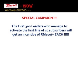 – WOW With You ALL THE WAY …….. SPECIAL CAMPAIGN !!!The First 300 Leaders who manage to activate the first line of 10 subscribers will get an incentive of RM100/= EACH !!!!!