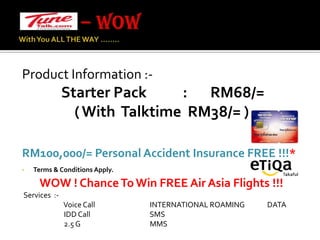 – WOW With You ALL THE WAY …….. Product Information :-Starter Pack           :       RM68/=                ( With  Talktime  RM38/= ) RM100,000/= Personal Accident Insurance FREE !!!*Terms & Conditions Apply. WOW ! Chance To Win FREE Air Asia Flights !!!    Services  :-                          Voice Call                                  INTERNATIONAL ROAMING              DATA                           IDD Call                                     SMS                          2.5 G                                           MMS