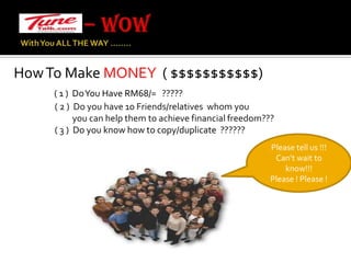 – WOW With You ALL THE WAY …….. How To Make MONEY  ( $$$$$$$$$$$)( 1 )  Do You Have RM68/=   ?????                     ( 2 )  Do you have 10 Friends/relatives  whom you                                you can help them to achieve financial freedom???                     ( 3 )  Do you know how to copy/duplicate  ??????Please tell us !!!Can’t wait to know!!!Please ! Please !