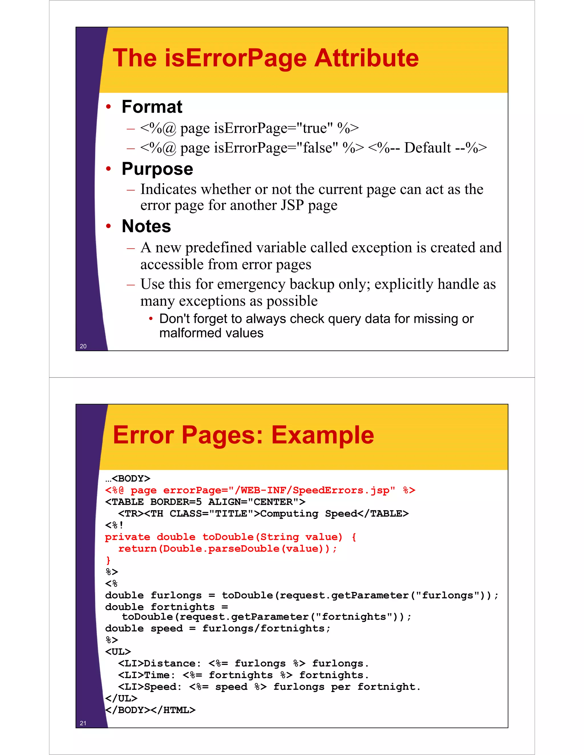 The isErrorPage Attribute
• Format
– <%@ page isErrorPage="true" %>
– <%@ page isErrorPage="false" %> <%-- Default --%>
Purpose• Purpose
– Indicates whether or not the current page can act as the
error page for another JSP pagep g p g
• Notes
– A new predefined variable called exception is created and
accessible from error pages
– Use this for emergency backup only; explicitly handle as
many exceptions as possiblemany exceptions as possible
• Don't forget to always check query data for missing or
malformed values
20
Error Pages: Example
…<BODY>
<%@ page errorPage="/WEB-INF/SpeedErrors.jsp" %>
<TABLE BORDER=5 ALIGN="CENTER">
<TR><TH CLASS="TITLE">Computing Speed</TABLE>
<%!
private double toDouble(String value) {
return(Double.parseDouble(value));
}
%>
<%
double furlongs = toDouble(request.getParameter("furlongs"));
double fortnights =
toDouble(request.getParameter("fortnights"));
double speed = furlongs/fortnights;
%>
<UL>
<LI>Distance: <%= furlongs %> furlongs.
<LI>Time: <%= fortnights %> fortnights.
<LI>Speed: <%= speed %> furlongs per fortnight.
</UL>
</BODY></HTML>
21
 