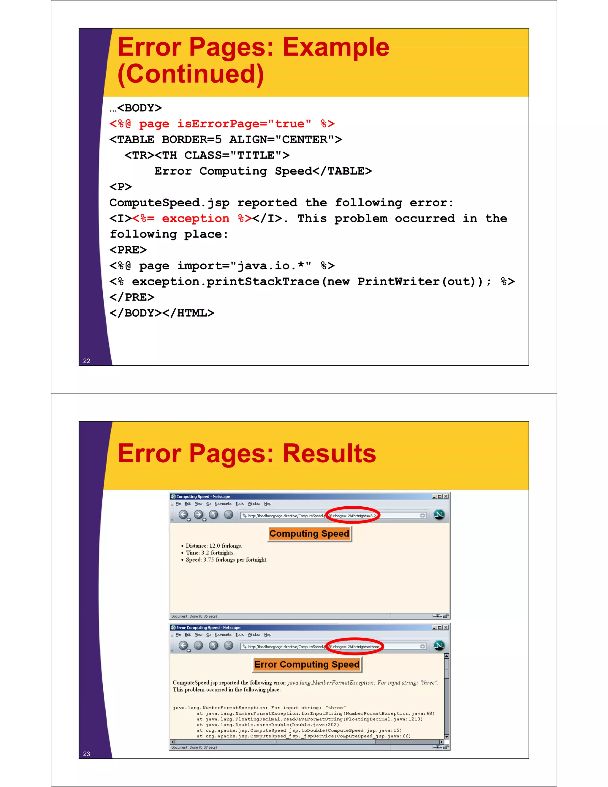 Error Pages: Example
(Continued)(Continued)
…<BODY>
<%@ page isErrorPage="true" %><%@ page isErrorPage= true %>
<TABLE BORDER=5 ALIGN="CENTER">
<TR><TH CLASS="TITLE">
Error Computing Speed</TABLE>Error Computing Speed</TABLE>
<P>
ComputeSpeed.jsp reported the following error:
<I><%= exception %></I>. This problem occurred in the<I><% exception %></I>. This problem occurred in the
following place:
<PRE>
<%@ page import="java.io.*" %>%@ page po t ja a. o. %
<% exception.printStackTrace(new PrintWriter(out)); %>
</PRE>
</BODY></HTML>/ /
22
Error Pages: Results
23
 
