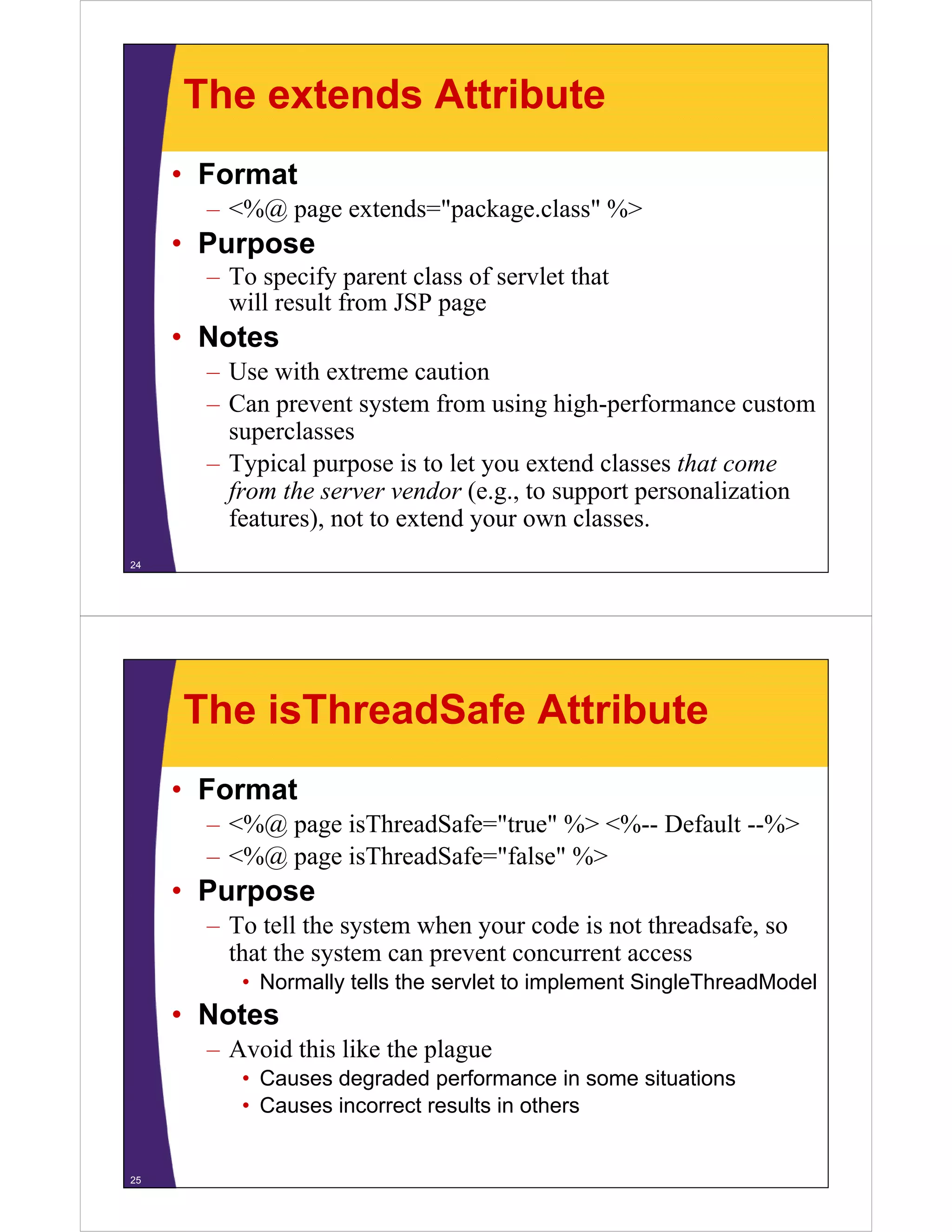 The extends Attribute
• Format
– <%@ page extends="package.class" %>
• Purpose
T if t l f l t th t– To specify parent class of servlet that
will result from JSP page
• NotesNotes
– Use with extreme caution
– Can prevent system from using high-performance custom
superclasses
– Typical purpose is to let you extend classes that come
from the server vendor (e.g., to support personalizationfrom the server vendor (e.g., to support personalization
features), not to extend your own classes.
24
The isThreadSafe Attribute
• Format
– <%@ page isThreadSafe="true" %> <%-- Default --%>
– <%@ page isThreadSafe="false" %>
Purpose• Purpose
– To tell the system when your code is not threadsafe, so
that the system can prevent concurrent accessy p
• Normally tells the servlet to implement SingleThreadModel
• Notes
– Avoid this like the plague
• Causes degraded performance in some situations
• Causes incorrect results in othersCauses incorrect results in others
25
 