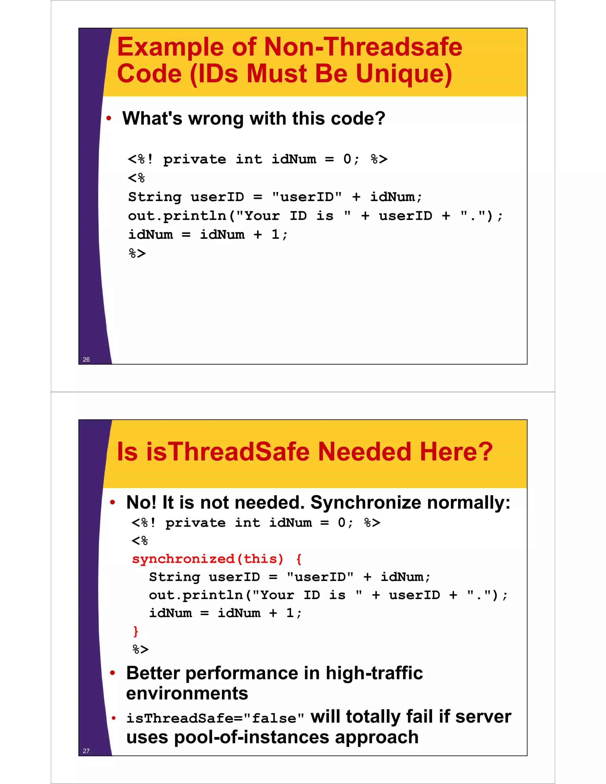 Example of Non-Threadsafe
Code (IDs Must Be Unique)Code (IDs Must Be Unique)
• What's wrong with this code?What s wrong with this code?
<%! private int idNum = 0; %>
<%
String userID = "userID" + idNum;
out.println("Your ID is " + userID + ".");out.p t ( ou s use . );
idNum = idNum + 1;
%>
26
Is isThreadSafe Needed Here?
• No! It is not needed. Synchronize normally:
<%! private int idNum = 0; %>
<%
synchronized(this) {y ( ) {
String userID = "userID" + idNum;
out.println("Your ID is " + userID + ".");
idNum = idNum + 1;idNum = idNum + 1;
}
%>
• Better performance in high-traffic
environments
• isThreadSafe="false" will totally fail if server
uses pool-of-instances approach
27
 