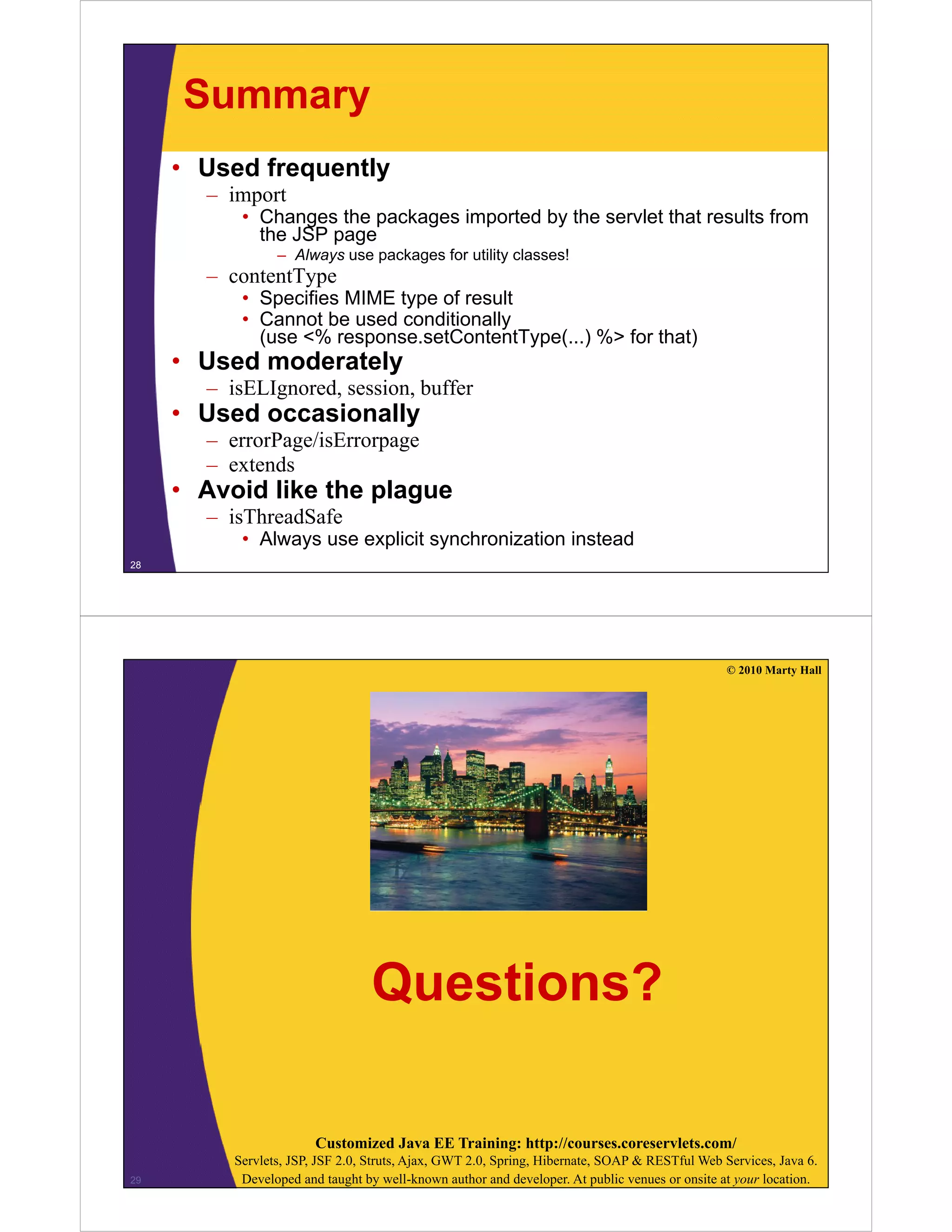 Summary
• Used frequently
import– import
• Changes the packages imported by the servlet that results from
the JSP page
– Always use packages for utility classes!
t tT– contentType
• Specifies MIME type of result
• Cannot be used conditionally
(use <% response.setContentType(...) %> for that)( p yp ( ) )
• Used moderately
– isELIgnored, session, buffer
• Used occasionallyUsed occasionally
– errorPage/isErrorpage
– extends
• Avoid like the plagueAvoid like the plague
– isThreadSafe
• Always use explicit synchronization instead
28
© 2010 Marty Hall
Questions?
Customized Java EE Training: http://courses.coreservlets.com/
Servlets, JSP, JSF 2.0, Struts, Ajax, GWT 2.0, Spring, Hibernate, SOAP & RESTful Web Services, Java 6.
Developed and taught by well-known author and developer. At public venues or onsite at your location.29
 