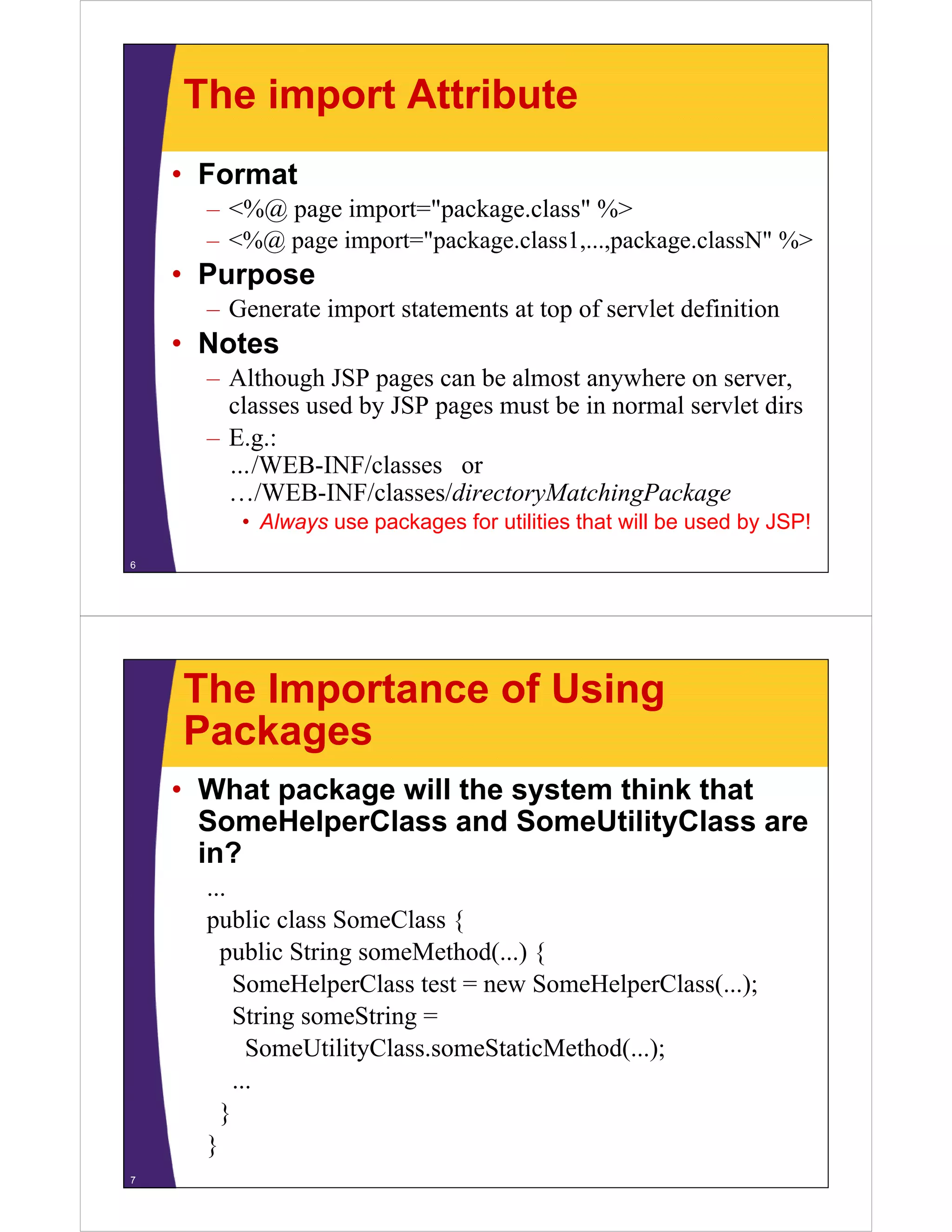 The import Attribute
• Format
– <%@ page import="package.class" %>
– <%@ page import="package.class1,...,package.classN" %>
• Purpose• Purpose
– Generate import statements at top of servlet definition
• Notes• Notes
– Although JSP pages can be almost anywhere on server,
classes used by JSP pages must be in normal servlet dirs
– E.g.:
…/WEB-INF/classes or
/WEB-INF/classes/directoryMatchingPackage…/WEB INF/classes/directoryMatchingPackage
• Always use packages for utilities that will be used by JSP!
6
The Importance of Using
PackagesPackages
• What package will the system think that
S H l Cl d S U ili ClSomeHelperClass and SomeUtilityClass are
in?
...
public class SomeClass {
public String someMethod(...) {p g ( ) {
SomeHelperClass test = new SomeHelperClass(...);
String someString =
SomeUtilityClass.someStaticMethod(...);
...
}}
}
7
 