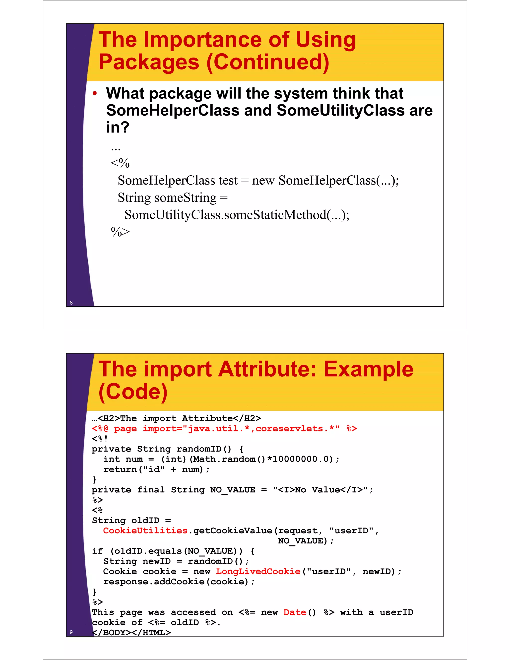 The Importance of Using
Packages (Continued)Packages (Continued)
• What package will the system think that
S H l Cl d S U ili ClSomeHelperClass and SomeUtilityClass are
in?
...
<%
SomeHelperClass test = new SomeHelperClass(...);p p ( );
String someString =
SomeUtilityClass.someStaticMethod(...);
%>
8
The import Attribute: Example
(Code)(Code)
…<H2>The import Attribute</H2>
<%@ page import="java.util.*,coreservlets.*" %>
<%!
private String randomID() {
int num = (int)(Math.random()*10000000.0);
return("id" + num);
}
private final String NO_VALUE = "<I>No Value</I>";
%>
<%
String oldID =
CookieUtilities.getCookieValue(request, "userID",
NO_VALUE);
if (oldID.equals(NO VALUE)) {q _
String newID = randomID();
Cookie cookie = new LongLivedCookie("userID", newID);
response.addCookie(cookie);
}}
%>
This page was accessed on <%= new Date() %> with a userID
cookie of <%= oldID %>.
</BODY></HTML>9
 