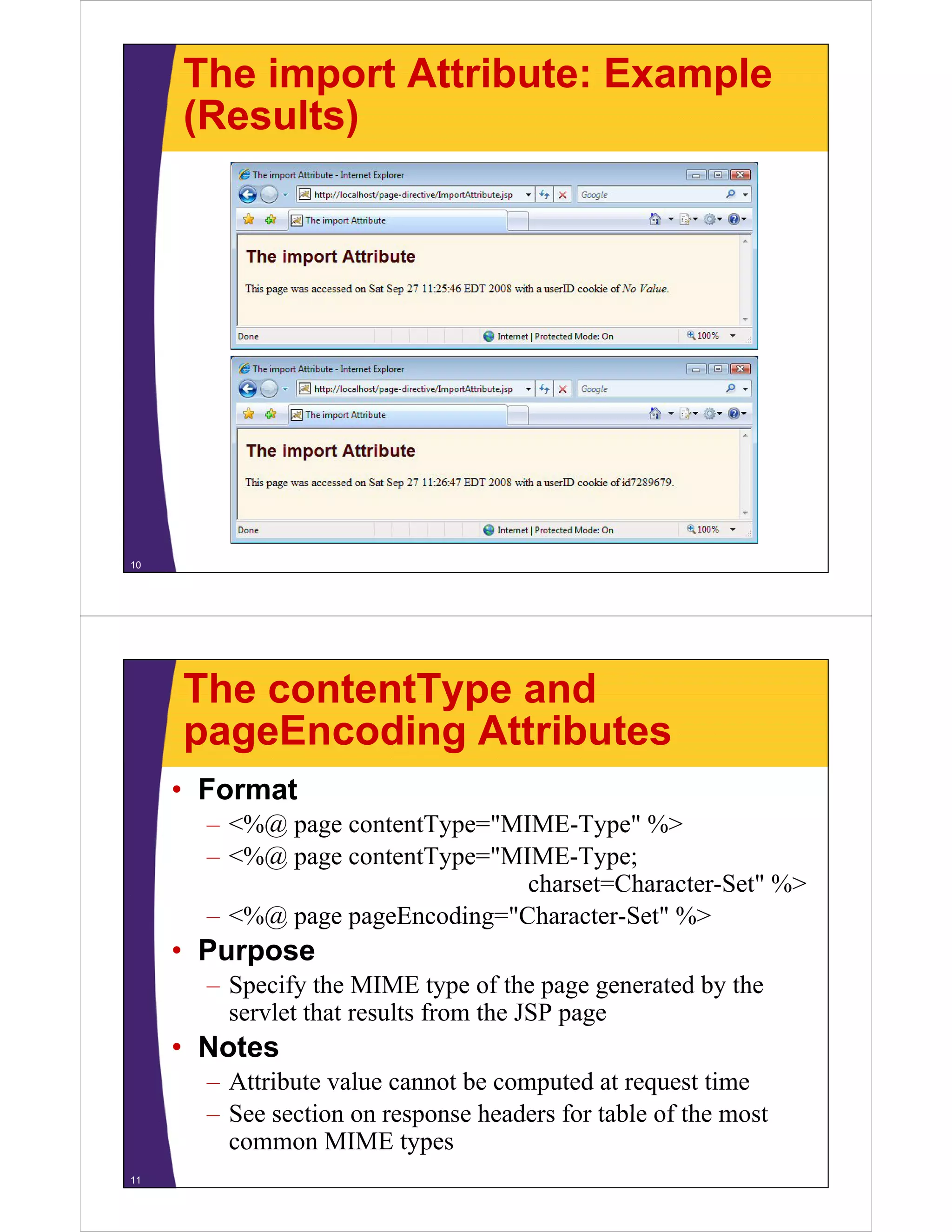The import Attribute: Example
(Results)(Results)
10
The contentType and
pageEncoding AttributespageEncoding Attributes
• Format
– <%@ page contentType="MIME-Type" %>
– <%@ page contentType="MIME-Type;
charset=Character-Set" %>charset=Character-Set %>
– <%@ page pageEncoding="Character-Set" %>
• Purposep
– Specify the MIME type of the page generated by the
servlet that results from the JSP page
N t• Notes
– Attribute value cannot be computed at request time
See section on response headers for table of the most– See section on response headers for table of the most
common MIME types
11
 
