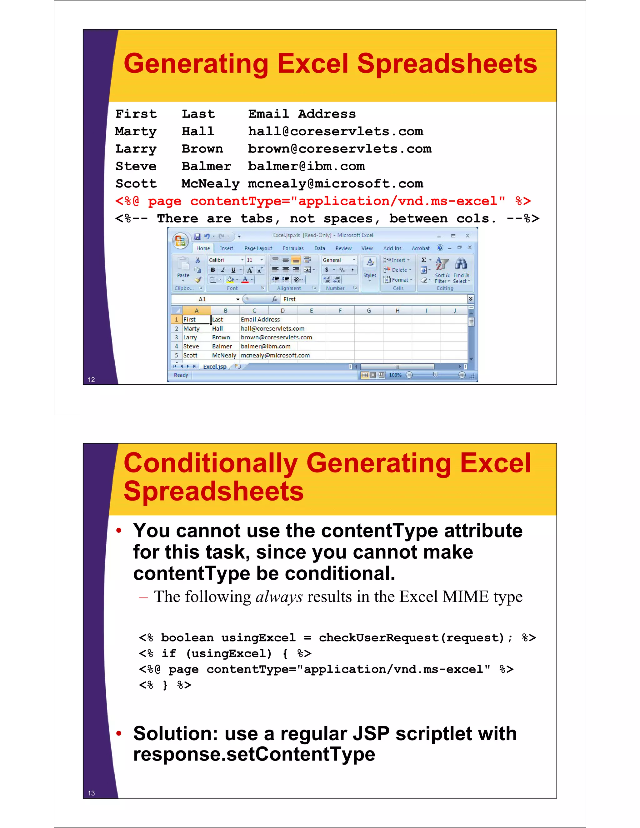 Generating Excel Spreadsheets
First Last Email Address
Marty Hall hall@coreservlets comMarty Hall hall@coreservlets.com
Larry Brown brown@coreservlets.com
Steve Balmer balmer@ibm.com
Scott McNealy mcnealy@microsoft comScott McNealy mcnealy@microsoft.com
<%@ page contentType="application/vnd.ms-excel" %>
<%-- There are tabs, not spaces, between cols. --%>
12
Conditionally Generating Excel
SpreadsheetsSpreadsheets
• You cannot use the contentType attribute
f hi k i kfor this task, since you cannot make
contentType be conditional.
The following always results in the Excel MIME type– The following always results in the Excel MIME type
<% boolean usingExcel = checkUserRequest(request); %>
<% if (usingExcel) { %>
<%@ page contentType="application/vnd.ms-excel" %>
<% } %>
• Solution: use a regular JSP scriptlet with
tC t tTresponse.setContentType
13
 
