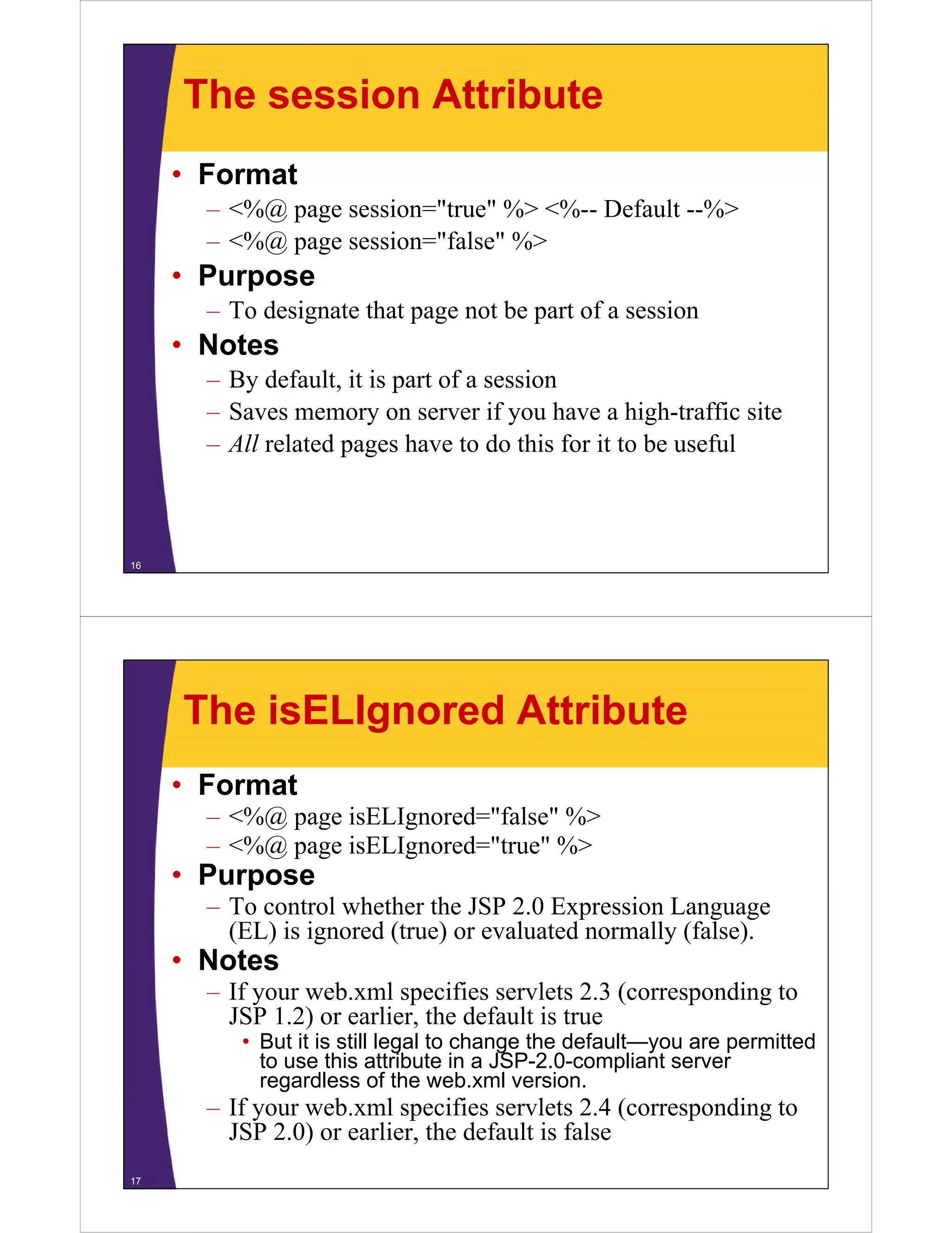 The session Attribute
• Format
– <%@ page session="true" %> <%-- Default --%>
– <%@ page session="false" %>
Purpose• Purpose
– To designate that page not be part of a session
• Notes• Notes
– By default, it is part of a session
– Saves memory on server if you have a high-traffic sitey y g
– All related pages have to do this for it to be useful
16
The isELIgnored Attribute
• Format
<%@ i ELI d "f l " %>– <%@ page isELIgnored="false" %>
– <%@ page isELIgnored="true" %>
• Purposep
– To control whether the JSP 2.0 Expression Language
(EL) is ignored (true) or evaluated normally (false).
• Notes• Notes
– If your web.xml specifies servlets 2.3 (corresponding to
JSP 1.2) or earlier, the default is true
But it is still legal to change the default you are permitted• But it is still legal to change the default—you are permitted
to use this attribute in a JSP-2.0-compliant server
regardless of the web.xml version.
– If your web.xml specifies servlets 2.4 (corresponding toIf your web.xml specifies servlets 2.4 (corresponding to
JSP 2.0) or earlier, the default is false
17
 