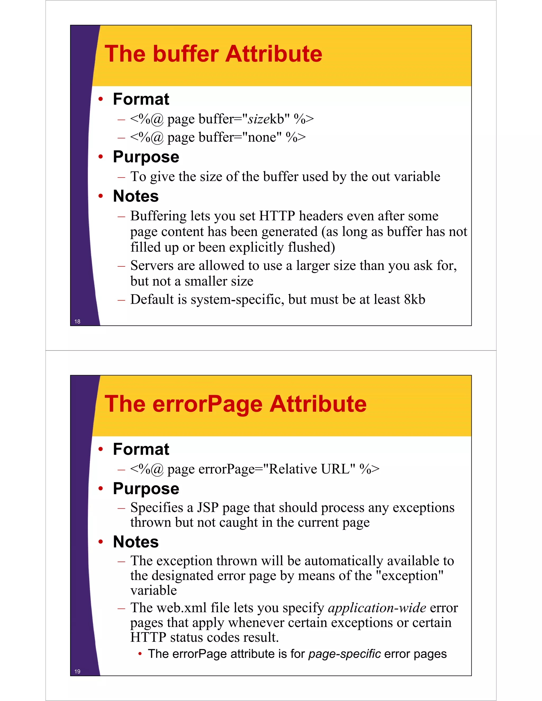 The buffer Attribute
• Format
– <%@ page buffer="sizekb" %>
– <%@ page buffer="none" %>
Purpose• Purpose
– To give the size of the buffer used by the out variable
• Notes• Notes
– Buffering lets you set HTTP headers even after some
page content has been generated (as long as buffer has not
filled up or been explicitly flushed)
– Servers are allowed to use a larger size than you ask for,
but not a smaller sizebut not a smaller size
– Default is system-specific, but must be at least 8kb
18
The errorPage Attribute
• Format
– <%@ page errorPage="Relative URL" %>
• Purpose
S ifi JSP th t h ld ti– Specifies a JSP page that should process any exceptions
thrown but not caught in the current page
• NotesNotes
– The exception thrown will be automatically available to
the designated error page by means of the "exception"
variablevariable
– The web.xml file lets you specify application-wide error
pages that apply whenever certain exceptions or certain
HTTP d lHTTP status codes result.
• The errorPage attribute is for page-specific error pages
19
 