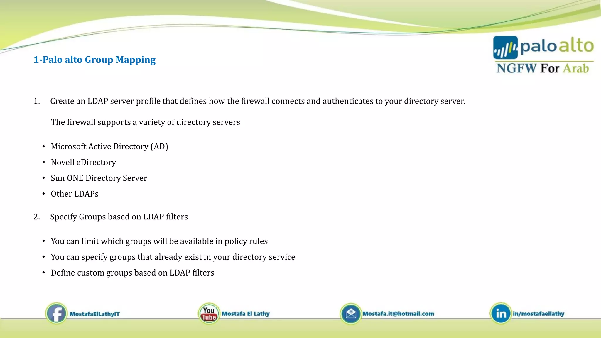 1-Palo alto Group Mapping
1. Create an LDAP server profile that defines how the firewall connects and authenticates to your directory server.
The firewall supports a variety of directory servers
• Microsoft Active Directory (AD)
• Novell eDirectory
• Sun ONE Directory Server
• Other LDAPs
2. Specify Groups based on LDAP filters
• You can limit which groups will be available in policy rules
• You can specify groups that already exist in your directory service
• Define custom groups based on LDAP filters
 