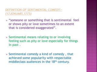  “someone or something that is sentimental feel
or shows pity or love sometimes to an extent
that is considered exaggerated”.
 Sentimental means relating to or involving
feeling such as pity or love especially for things
in past .
 Sentimental comedy a kind of comedy , that
achieved some popularity with respectable
middleclass audiences in the 18th century.
 