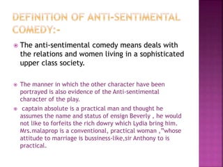  The anti-sentimental comedy means deals with
the relations and women living in a sophisticated
upper class society.
 The manner in which the other character have been
portrayed is also evidence of the Anti-sentimental
character of the play.
 captain absolute is a practical man and thought he
assumes the name and status of ensign Beverly , he would
not like to forfeits the rich dowry which Lydia bring him.
Mrs.malaprop is a conventional, practical woman ,”whose
attitude to marriage is bussiness-like,sir Anthony to is
practical.
 