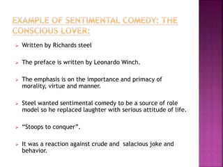  Written by Richards steel
 The preface is written by Leonardo Winch.
 The emphasis is on the importance and primacy of
morality, virtue and manner.
 Steel wanted sentimental comedy to be a source of role
model so he replaced laughter with serious attitude of life.
 “Stoops to conquer”.
 It was a reaction against crude and salacious joke and
behavior.
 
