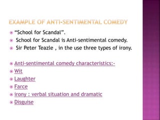  “School for Scandal”.
 School for Scandal is Anti-sentimental comedy.
 Sir Peter Teazle , in the use three types of irony.
 Anti-sentimental comedy characteristics:-
 Wit
 Laughter
 Farce
 irony : verbal situation and dramatic
 Disguise
 