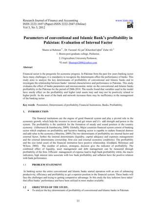 Research Journal of Finance and Accounting                                                   www.iiste.org
ISSN 2222-1697 (Paper) ISSN 2222-2847 (Online)
Vol 3, No 3, 2012


Parameters of conventional and Islamic Bank’s profitability in
          Pakistan: Evaluation of Internal Factor
                   Shams ur Rahman1* , Dr. Farzand Ali jan2,Khurshed Iqbal2 Zafar Ali 2
                                 1. Brains post graduate college, Peshawar,
                                    2. FAgriculture University Peshawar,
                                    *E.mail. Shamspir2000@yahoo.com
Abstract

Financial sector is the perquisite for economic progress. In Pakistan from the past few years banking sector
faces many challenges, it is mandatory to recognize the determinants effect the performance of banks. This
study aims to analyze the key determinants of profitability of conventional and Islamic banks and to
investigate the relationship between banks’ internal characteristics and performance in Pakistan. This study
evaluates the effect of banks parameters and microeconomic meter on the conventional and Islamic banks
profitability in the Pakistan for the period of 2006-2010. The results found that variables used in the model
have sturdy effect on the profitability and higher total assets may and may not be positively related to
higher profit. As the asset of the bank and network increases there may be inefficiency in the management
of the banking sector.

Key words: Parameters, Determinants of profitability Financial Institutions, Banks, Profitability.

1.    INTRODUCTION

          The financial institutions are the engine of good financial system and play a pivotal role in the
economic growth, which help the investor to invest and get return and it’s add strength and power to the
system. The profitability is the yardstick for the formation of steady and sound position in the country
economy. (Albertazzi & Gambacorta, 2009). Globally, Major countries financial system consist of banking
sector which emphasis on profitability and lucrative banking sector is capable to endure financial distress
and add value to the economy (Aburime, 2009).The two determinants of profitability are internal factor and
external factor, further the internal determinants (liquidity, capital adequacy and expenses management)
and the external determinants (ownership, firm size and external economic conditions). The profitability
and the size (total asset) of the financial institution have positive relationship. (Goddard, Molyneux and
Wilson, 2004). The number of polices, strategies, decision give the indicator of profitability. The
combined effect of liquidity, asset management and debt management can be measured through
profitability of the firm. Efficient management of expense lead to high bank profitability while, the macro
indicators, high interest ratio associate with low bank profitability and inflation have the positive relation
with bank performance.

1.1       PROBLEM STATEMENT

 In banking sector the entire conventional and Islamic banks started operation with an aim of enhancing
productivity, efficiency and profitability to get a superior position in the financial system. These banks will
face the challenges and trying to getting competitive advantage. In this study the key indictors have taken’
that effect banks’ performance and have been utilized in most studies available.

1.2       OBJECTIVES OF THE STUDY.
      •   To analyze the key determinants of profitability of conventional and Islamic banks in Pakistan.



                                                     11
 