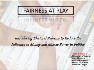 Introducing Electoral Reforms to Reduce the
Influence of Money and Muscle Power in Politics
FAIRNESS AT PLAY
Team details :-
Abhiudaya Verma
Vijay Kapoor
Manik Kampani
Akash Sultania
Sarthak Dogra
 
