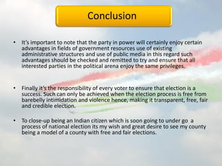 Conclusion
• It’s important to note that the party in power will certainly enjoy certain
advantages in fields of government resources use of existing
administrative structures and use of public media in this regard such
advantages should be checked and remitted to try and ensure that all
interested parties in the political arena enjoy the same privileges.
• Finally it’s the responsibility of every voter to ensure that election is a
success. Such can only be achieved when the election process is free from
barebelly intimidation and violence hence, making it transparent, free, fair
and credible election.
• To close-up being an Indian citizen which is soon going to under go a
process of national election its my wish and great desire to see my county
being a model of a county with free and fair elections.
 