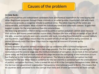Causes of the problem
(1) Vote Bank:-
The political parties and independent candidates have astronomical expenditure for vote buying and
other illegitimate purposes through these criminals or so called gundas. A politician’s link with them
constituency provides a congenial climate to political crime. Therefore majority of the voters are
maneuverable, purchasable. Most of them are individually timid and collectively coward. To gain their
support is easier for the unscrupulous than the conscientious.
We have long witnessed criminals being wooed by political parties and given cabinet posts because
their muscle and money power fetches crucial votes. Elections are won and lost on swings of just 1% of
the vote, so parties cynically woo every possible vote bank, including those headed by accused robbers
and murderers. Legal delays ensure that the accused will die of old age before being convicted, so
parties virtuously insist that these chaps must be regarded as innocent till proved guilty.
(2) Corruption:-
In every election all parties without exception put up candidates with a criminal background.
Independence has taken place through a two-stage process. The first stage was the corrupting of the
institutions and the second stage was the institutionalization of corruption. As we look at the corruption
scene today, we find that we have reached this stage because the corrupting of the institutions in turn
has finally led to the institutionalization of corruption. The failure to deal with corruption has bred
contempt for the law. When there is contempt for the law and this is combined with the criminalization
of politics, corruption flourishes. India is ranked 66 out of 85 in the Corruption Perception Index 1998 by
the German non-government organization Transparency International based in Berlin. This means that
65 countries were perceived to be less corrupt than India and 19 were perceived to be more corrupt.
 