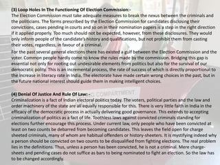 (3) Loop Holes In The Functioning Of Election Commission:-
The Election Commission must take adequate measures to break the nexus between the criminals and
the politicians. The forms prescribed by the Election Commission for candidates disclosing their
convictions, cases pending in courts and so on in their nomination papers is a step in the right direction
if it applied properly. Too much should not be expected, however, from these disclosures. They would
only inform people of the candidate’s history and qualifications, but not prohibit them from casting
their votes, regardless, in favour of a criminal.
For the past several general elections there has existed a gulf between the Election Commission and the
voter. Common people hardly come to know the rules made by the commission. Bridging this gap is
essential not only for rooting out undesirable elements from politics but also for the survival of our
democratic polity. This is an incremental process, the rate of success of which is directly proportional to
the increase in literacy rate in India. The electorate have made certain wrong choices in the past, but in
the future national interest should guide them in making intelligent choices.
(4) Denial Of Justice And Rule Of Law: -
Criminalization is a fact of Indian electoral politics today. The voters, political parties and the law and
order machinery of the state are all equally responsible for this. There is very little faith in India in the
efficacy of the democratic process in actually delivering good governance. This extends to accepting
criminalization of politics as a fact of life. Toothless laws against convicted criminals standing for
elections further encourage this process. Under current law, only people who have been convicted at
least on two counts be debarred from becoming candidates. This leaves the field open for charge
sheeted criminals, many of whom are habitual offenders or history-sheeters. It is mystifying indeed why
a person should be convicted on two counts to be disqualified from fighting elections. The real problem
lies in the definitions. Thus, unless a person has been convicted, he is not a criminal. Mere charge-
sheets and pending cases do not suffice as bars to being nominated to fight an election. So the law has
to be changed accordingly.
 