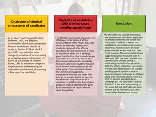 Disclosure of criminal
antecedents of candidates
• In its report on Proposed Election
Reforms, 2004, the Election
Commission of India recommended
that an amendment should be
made to Section 125A of the R.P.
Act, 1951 to provide for more
stringent punishment for concealing
or providing wrong information on
Form 26 of Conduct of Election
Rules, 1961 to minimum two years
imprisonment and removing the
alternative punishment of assessing
a fine upon the candidate.
Eligibility of candidates
with criminal cases
pending against them
•The Election Commission proposed in its
2004 report that Section 8 of the
Representation of the People Act, 1951
should be amended to disqualify
candidates accused of an offence
punishable by imprisonment of 5 years
or more even when trial is pending,
given that the Court has framed charges
against the person. In the report the
Commission addresses the possibility
that such a provision could be misused
in the form of motivated cases by the
ruling party. To prevent such misuse,
the Commission suggested a
compromise whereas only cases filed
prior to six months before an election
would lead to disqualification of a
candidate. In addition, the Commission
proposed that Candidates found guilty
by a Commission of Enquiry should
stand disqualified.
Conclusion:
•To check the rot, several committees
and commissions have been appointed
for electoral reforms and to look into
the gravity of matter. It seems that
establishing committees/commissions
becomes a routine activity of Indian
government or we say that it is a new
trend in vogue! These committees have
suggested several measures like T.N.
Seshan in 1992 the then chief election
commissioner of India aimed at
eradicating criminalization of politics.
With the efforts of election commission
in India, now declaration of all charges
pending against a political aspirant
becomes obligatory through an affidavit
along with nomination form. There is a
limit on election spending during
campaign etc. The concept of “judicial
Activism” is also worth mentioning in
this issue. But still a lot has to be done
to stem the rot. However, law alone
cannot clean the electoral system.
 