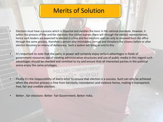 Merits of Solution
• Elections must have a process which is impartial and satisfies the basic in the national standards. However, it
within the process of free and fair elections that citizen express there will through the elected representatives,
hence such leaders are expected to elected in a free and fair elections and can only to removed from the office
through the same process, therefore a person who intimidates, corrupt and threatens the citizens before or after
election becomes an enemy of democracy. Such a system will bring an end to this.
• It’s important to note that the party in power will certainly enjoy certain advantages in fields of
government resources use of existing administrative structures and use of public media in this regard such
advantages should be checked and remitted to try and ensure that all interested parties in the political
arena enjoy the same privileges.
• Finally it’s the responsibility of every voter to ensure that election is a success. Such can only be achieved
when the election process is free from barebelly intimidation and violence hence, making it transparent,
free, fair and credible election.
• Better , fair elections- Better Fair Government. Better India.
 