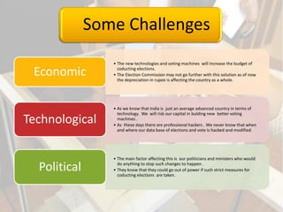 Some Challenges
• The new technologies and voting machines will increase the budget of
coducting elections.
• The Election Commission may not go further with this solution as of now
the depreciation in rupee is affecting the country as a whole.
Economic
• As we know that India is just an average advanced country in terms of
technology. We will risk our capital in bulding new better voting
machines .
• As these days there are professional hackers . We never know that when
and where our data base of elections and vote is hacked and modified.
Technological
• The main factor affecting this is our politicians and ministers who would
do anything to stop such changes to happen .
• They know that they could go out of power if such strict measures for
coducting elections are taken.
Political
 