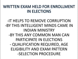 WRITTEN EXAM HELD FOR ENROLLMENT
IN ELECTIONS
-IT HELPS TO REMOVE CORRUPTION
-BY THIS INTELLIGENT MINDS CAME IN
INDIAN MINISTRY
-BY THIS ANY COMMON MAN CAN
PARTICIPATE IN ELECTIONS
- QUALIFICATION REQUIRED, AGE
ELIGIBILITY AND EXAM PATTERN
-SELECTION PROCEDURE
 