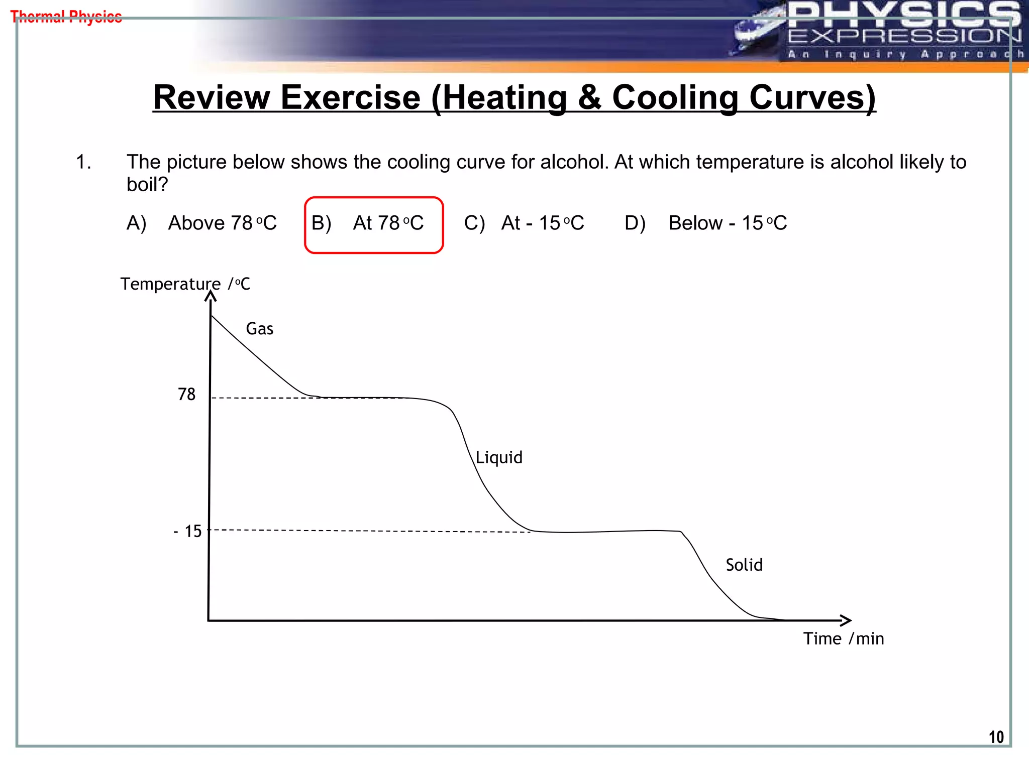 The picture below shows the cooling curve for alcohol. At which temperature is alcohol likely to boil?  A)  Above 78  o C   B)  At 78  o C   C)  At - 15  o C   D)  Below - 15  o C Review Exercise (Heating & Cooling Curves) Temperature / o C Time /min 78 - 15 Solid  Liquid  Gas 