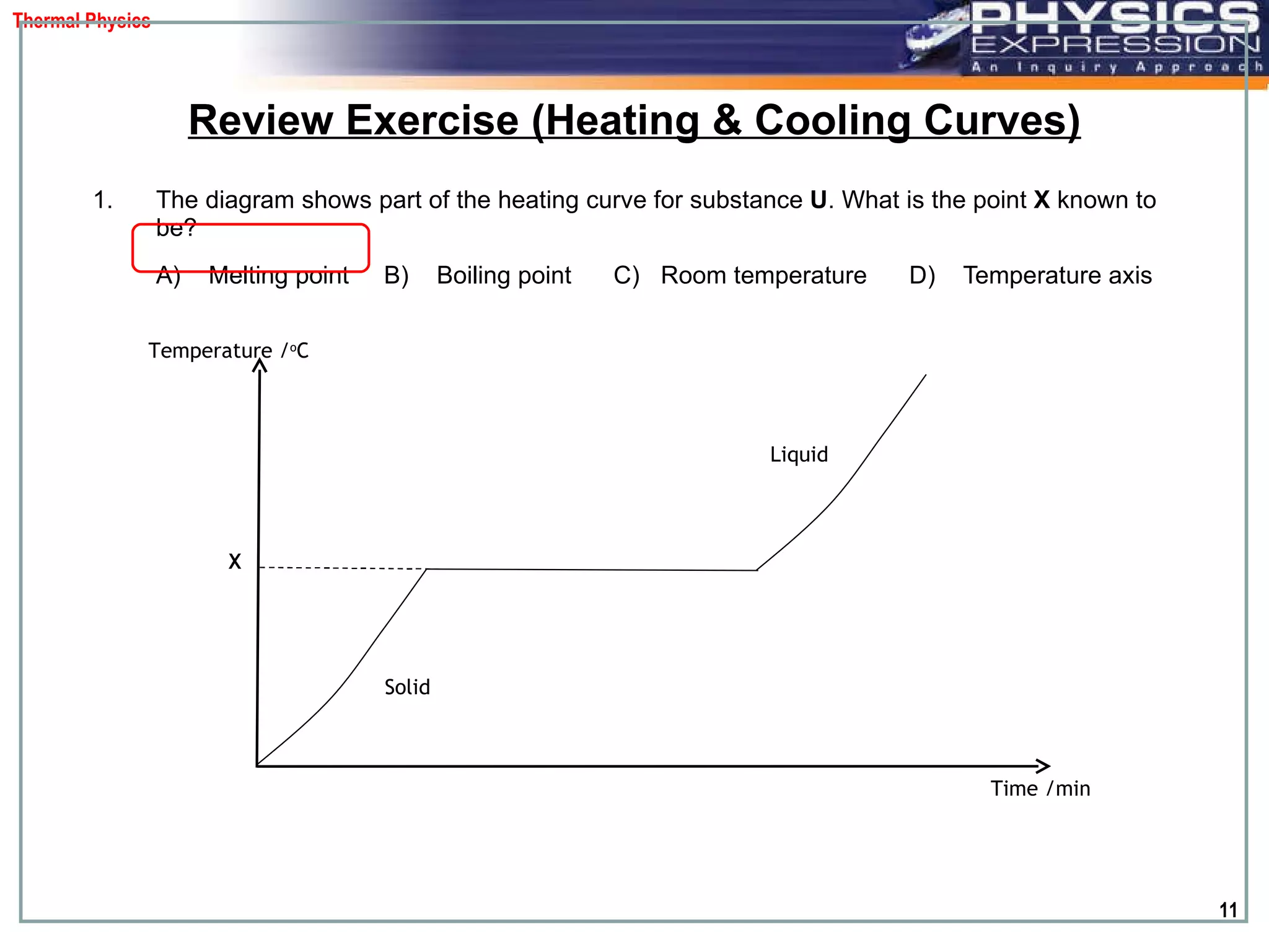 The diagram shows part of the heating curve for substance  U . What is the point  X  known to be?  A)  Melting point  B)  Boiling point  C)  Room temperature  D)  Temperature axis Review Exercise (Heating & Cooling Curves) Temperature / o C Time /min X Solid  Liquid  