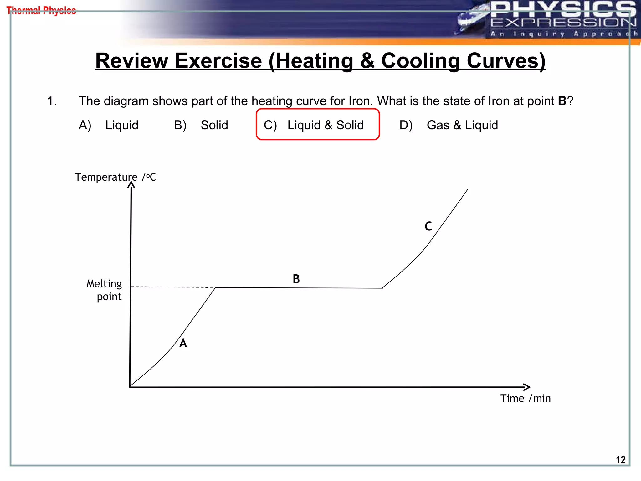 The diagram shows part of the heating curve for Iron. What is the state of Iron at point  B ?  A)  Liquid  B)  Solid  C)  Liquid & Solid  D)  Gas & Liquid Review Exercise (Heating & Cooling Curves) Temperature / o C Time /min Melting point A  B  C  