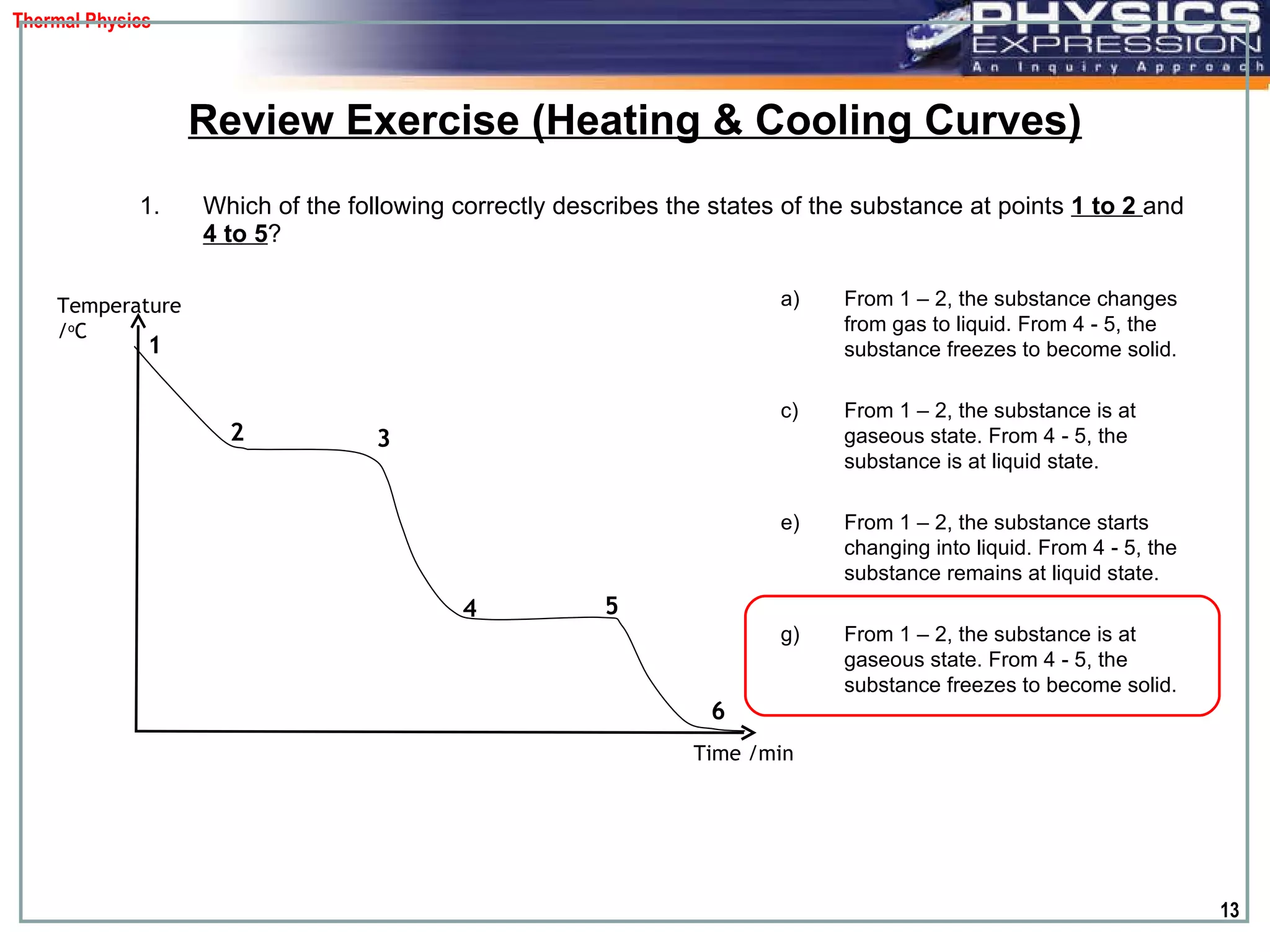 Which of the following correctly describes the states of the substance at points  1 to 2  and   4 to 5 ?  Review Exercise (Heating & Cooling Curves) Temperature / o C Time /min 1 2 3 4 5 6 From 1 – 2, the substance changes from gas to liquid. From 4 - 5, the substance freezes to become solid. From 1 – 2, the substance is at gaseous state. From 4 - 5, the substance is at liquid state. From 1 – 2, the substance starts changing into liquid. From 4 - 5, the substance remains at liquid state. From 1 – 2, the substance  is at gaseous state . From 4 - 5, the substance freezes to become solid. 