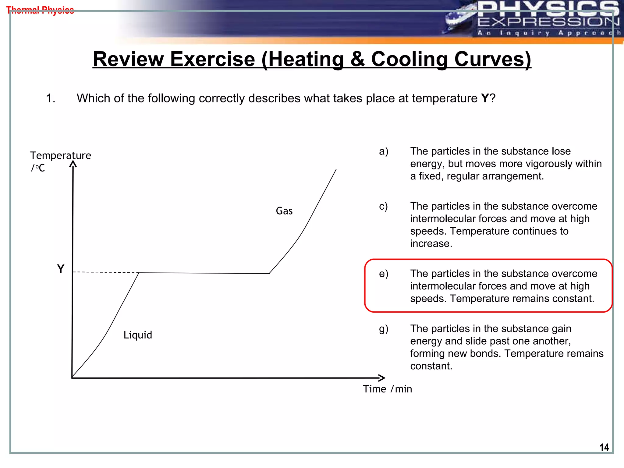 Which of the following correctly describes what takes place at temperature  Y ?  Review Exercise (Heating & Cooling Curves) The particles in the substance lose energy, but moves more vigorously within a fixed, regular arrangement. The particles in the substance overcome intermolecular forces and move at high speeds. Temperature continues to increase.  The particles in the substance overcome intermolecular forces and move at high speeds. Temperature remains constant.  The particles in the substance gain energy and slide past one another, forming new bonds. Temperature remains constant. Temperature / o C Time /min Y Liquid  Gas  