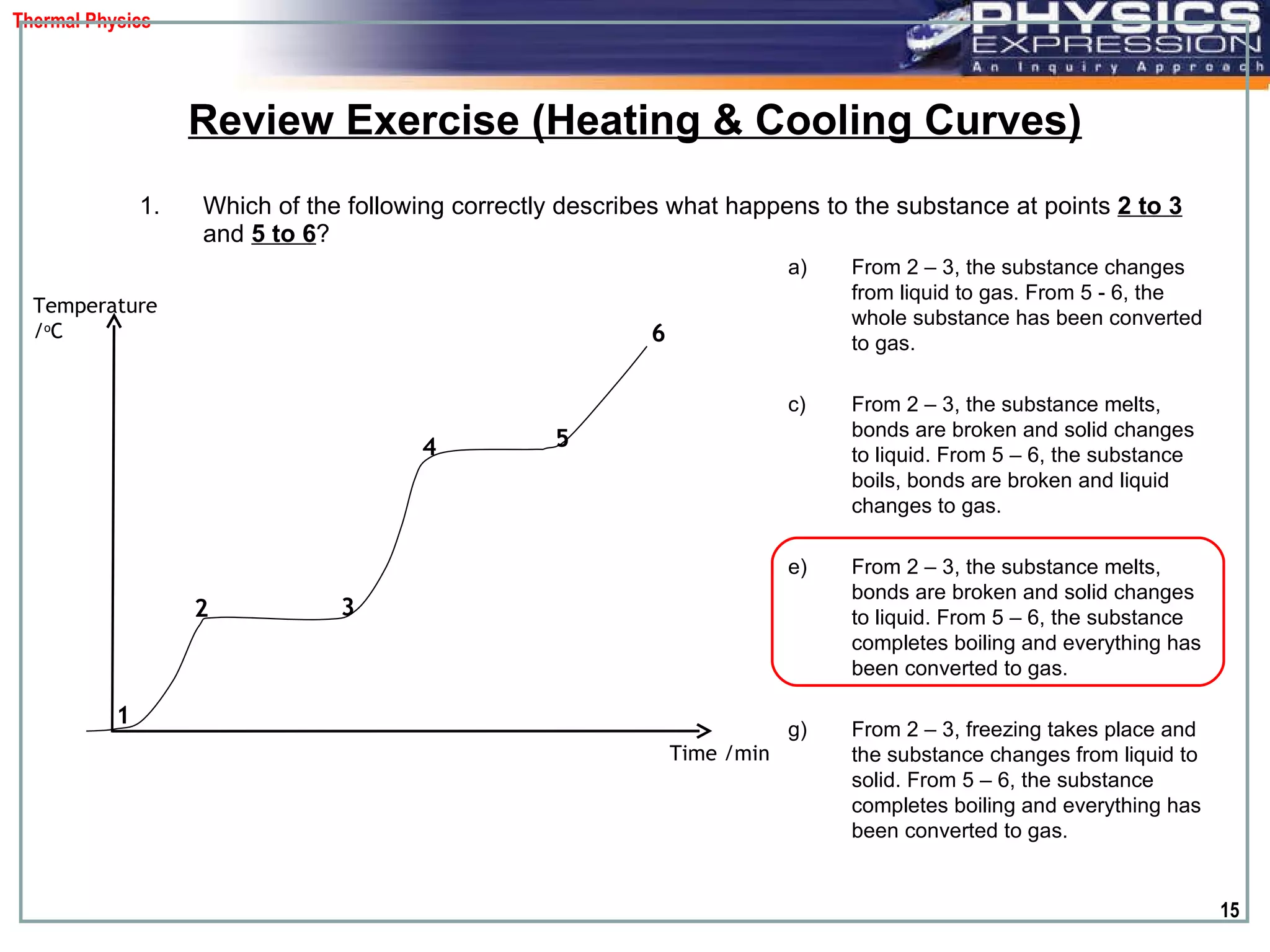 Which of the following correctly describes what happens to the substance at points  2 to 3  and   5 to 6 ?  Review Exercise (Heating & Cooling Curves) From 2 – 3, the substance changes from liquid to gas. From 5 - 6, the whole substance has been converted to gas. From 2 – 3, the substance melts, bonds are broken and solid changes to liquid. From 5 – 6, the substance boils, bonds are broken and liquid changes to gas. From 2 – 3, the substance melts, bonds are broken and solid changes to liquid. From 5 – 6, the substance completes boiling and everything has been converted to gas. From 2 – 3, freezing takes place and the substance changes from liquid to solid. From 5 – 6, the substance completes boiling and everything has been converted to gas. Temperature / o C Time /min 1 2 3 4 5 6 