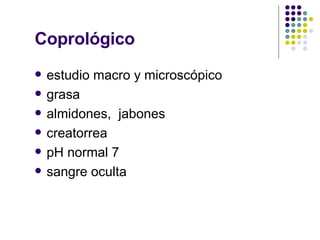 Coprológico estudio macro y microscópico grasa almidones,  jabones creatorrea pH normal 7 sangre oculta 
