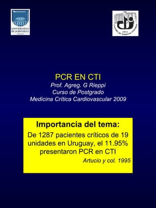 PCR EN CTI
       Prof. Agreg. G Rieppi
        Curso de Postgrado
Medicina Crítica Cardiovascular 2009



  Importancia del tema:
De 1287 pacientes críticos de 19
unidades en Uruguay, el 11.95%
    presentaron PCR en CTI
                   Artucio y col. 1995
 