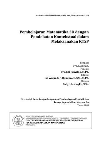 PAKET FASILITASI PEMBERDAYAAN KKG/MGMP MATEMATIKA




Pembelajaran Matematika SD dengan
    Pendekatan Kontekstual dalam
               Melaksanakan KTSP




                                                     Penulis:
                                               Dra. Supinah.
                                                      Penilai:
                                     Drs. Edi Prayitno, M.Pd.
                                                       Editor:
                         Sri Wulandari Danubroto, S.Si., M.Pd.
                                                       Desain
                                       Cahyo Sasongko, S.Sn.




Dicetak oleh Pusat Pengembangan dan Pemberdayaan Pendidik dan
                              Tenaga Kependidikan Matematika
                                                   Tahun 2008



    DEPARTEMEN PENDIDIKAN NASIONAL
    DIREKTORAT JENDERAL PENINGKATAN MUTU PENDIDIK DAN TENAGA KEPENDIDIKAN
    PUSAT PENGEMBANGAN DAN PEMBERDAYAAN PENDIDIK DAN
    TENAGA KEPENDIDIKAN MATEMATIKA
    YOGYAKARTA
 