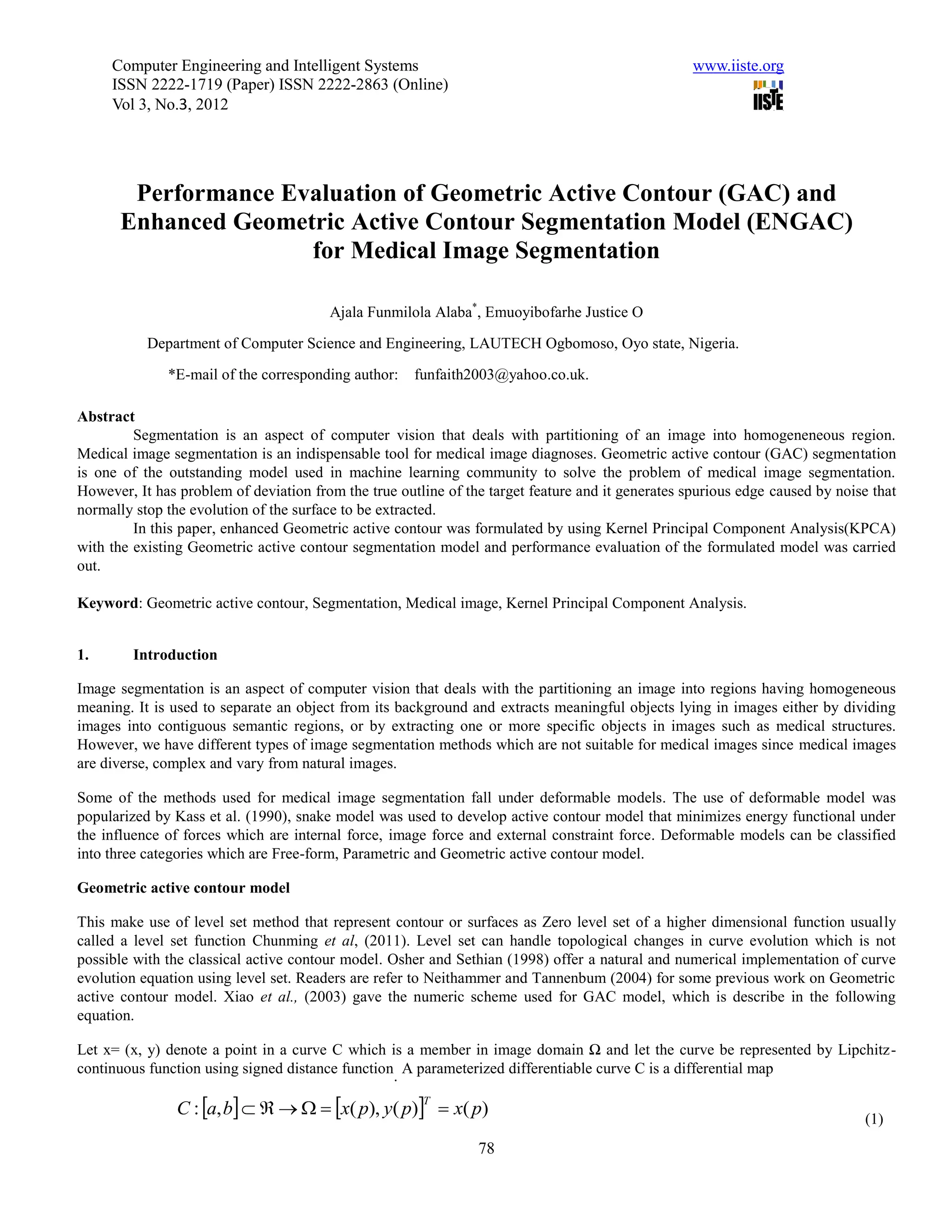 Computer Engineering and Intelligent Systems                                                  www.iiste.org
     ISSN 2222-1719 (Paper) ISSN 2222-2863 (Online)
     Vol 3, No.3, 2012




       Performance Evaluation of Geometric Active Contour (GAC) and
      Enhanced Geometric Active Contour Segmentation Model (ENGAC)
                     for Medical Image Segmentation

                                        Ajala Funmilola Alaba*, Emuoyibofarhe Justice O

           Department of Computer Science and Engineering, LAUTECH Ogbomoso, Oyo state, Nigeria.

              *E-mail of the corresponding author:    funfaith2003@yahoo.co.uk.

Abstract
         Segmentation is an aspect of computer vision that deals with partitioning of an image into homogeneneous region.
Medical image segmentation is an indispensable tool for medical image diagnoses. Geometric active contour (GAC) segmentation
is one of the outstanding model used in machine learning community to solve the problem of medical image segmentation.
However, It has problem of deviation from the true outline of the target feature and it generates spurious edge caused by noise that
normally stop the evolution of the surface to be extracted.
         In this paper, enhanced Geometric active contour was formulated by using Kernel Principal Component Analysis(KPCA)
with the existing Geometric active contour segmentation model and performance evaluation of the formulated model was carried
out.

Keyword: Geometric active contour, Segmentation, Medical image, Kernel Principal Component Analysis.


1.       Introduction

Image segmentation is an aspect of computer vision that deals with the partitioning an image into regions having homogeneous
meaning. It is used to separate an object from its background and extracts meaningful objects lying in images either by dividing
images into contiguous semantic regions, or by extracting one or more specific objects in images such as medical structures.
However, we have different types of image segmentation methods which are not suitable for medical images since medical images
are diverse, complex and vary from natural images.

Some of the methods used for medical image segmentation fall under deformable models. The use of deformable model was
popularized by Kass et al. (1990), snake model was used to develop active contour model that minimizes energy functional under
the influence of forces which are internal force, image force and external constraint force. Deformable models can be classified
into three categories which are Free-form, Parametric and Geometric active contour model.

Geometric active contour model

This make use of level set method that represent contour or surfaces as Zero level set of a higher dimensional function usually
called a level set function Chunming et al, (2011). Level set can handle topological changes in curve evolution which is not
possible with the classical active contour model. Osher and Sethian (1998) offer a natural and numerical implementation of curve
evolution equation using level set. Readers are refer to Neithammer and Tannenbum (2004) for some previous work on Geometric
active contour model. Xiao et al., (2003) gave the numeric scheme used for GAC model, which is describe in the following
equation.

Let x= (x, y) denote a point in a curve C which is a member in image domain Ω and let the curve be represented by Lipchitz-
continuous function using signed distance function A parameterized differentiable curve C is a differential map
                                                  .

                C : a, b      x( p), y( p)  x( p)
                                                       T
                                                                                                                              (1)
                                                                78
 