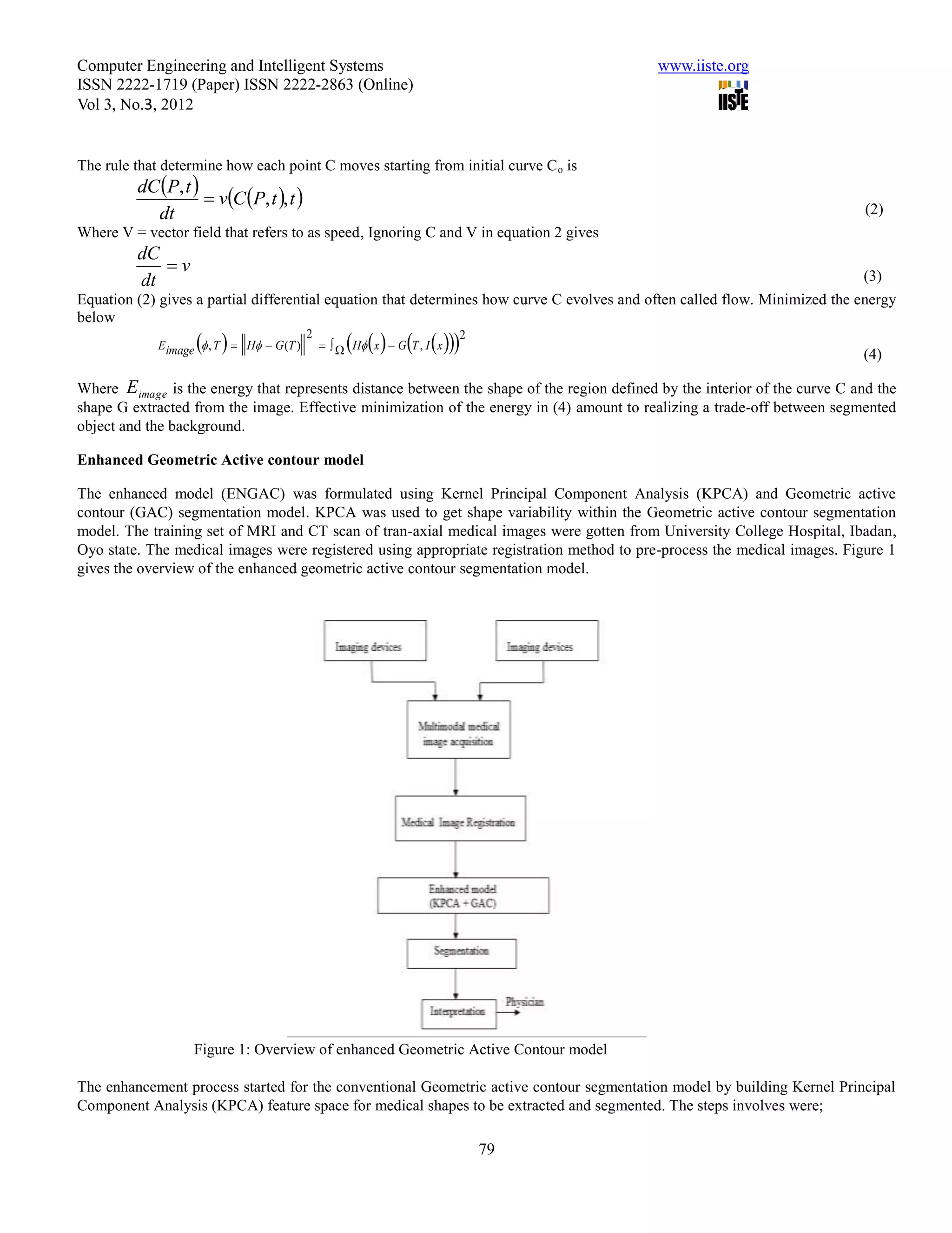 Computer Engineering and Intelligent Systems                                                www.iiste.org
ISSN 2222-1719 (Paper) ISSN 2222-2863 (Online)
Vol 3, No.3, 2012


The rule that determine how each point C moves starting from initial curve C o is
         dC P, t 
                     vC P, t , t 
           dt                                                                                                                (2)
Where V = vector field that refers to as speed, Ignoring C and V in equation 2 gives
         dC
            v
         dt                                                                                                                 (3)
Equation (2) gives a partial differential equation that determines how curve C evolves and often called flow. Minimized the energy
below
                     
             E image  , T  H  G (T )
                                           2
                                                        2
                                                  H x  G T , I x
                                                                                                                            (4)

Where Eimage is the energy that represents distance between the shape of the region defined by the interior of the curve C and the
shape G extracted from the image. Effective minimization of the energy in (4) amount to realizing a trade-off between segmented
object and the background.

Enhanced Geometric Active contour model

The enhanced model (ENGAC) was formulated using Kernel Principal Component Analysis (KPCA) and Geometric active
contour (GAC) segmentation model. KPCA was used to get shape variability within the Geometric active contour segmentation
model. The training set of MRI and CT scan of tran-axial medical images were gotten from University College Hospital, Ibadan,
Oyo state. The medical images were registered using appropriate registration method to pre-process the medical images. Figure 1
gives the overview of the enhanced geometric active contour segmentation model.




                   Figure 1: Overview of enhanced Geometric Active Contour model

The enhancement process started for the conventional Geometric active contour segmentation model by building Kernel Principal
Component Analysis (KPCA) feature space for medical shapes to be extracted and segmented. The steps involves were;

                                                                        79
 